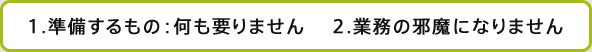 1.準備するもの：何も要りません  2.業務の邪魔になりません